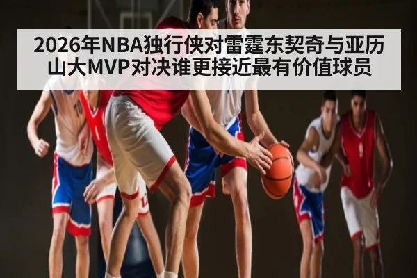 2026年NBA独行侠对雷霆东契奇与亚历山大MVP对决谁更接近最有价值球员