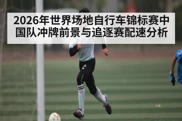 2026年世界场地自行车锦标赛中国队冲牌前景与追逐赛配速分析